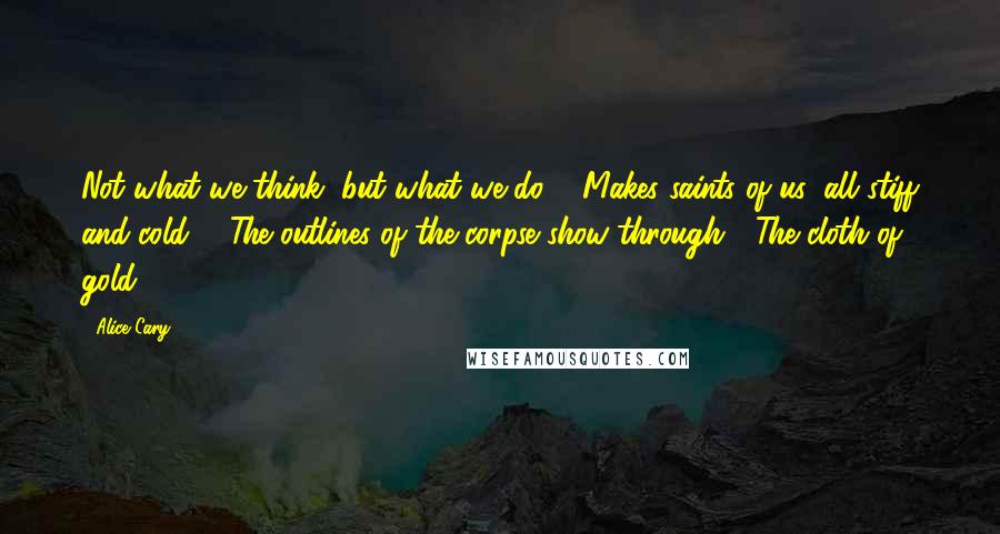Alice Cary Quotes: Not what we think, but what we do, / Makes saints of us: all stiff and cold, / The outlines of the corpse show through / The cloth of gold.