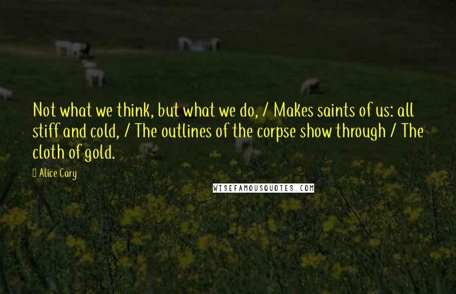 Alice Cary Quotes: Not what we think, but what we do, / Makes saints of us: all stiff and cold, / The outlines of the corpse show through / The cloth of gold.