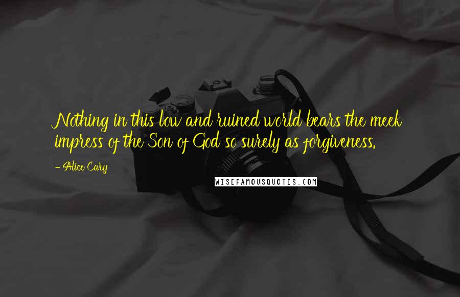 Alice Cary Quotes: Nothing in this low and ruined world bears the meek impress of the Son of God so surely as forgiveness.