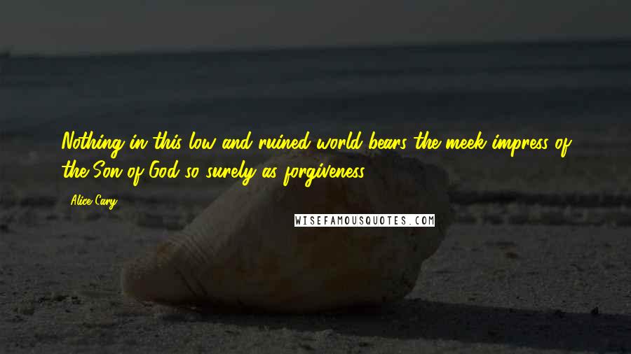 Alice Cary Quotes: Nothing in this low and ruined world bears the meek impress of the Son of God so surely as forgiveness.