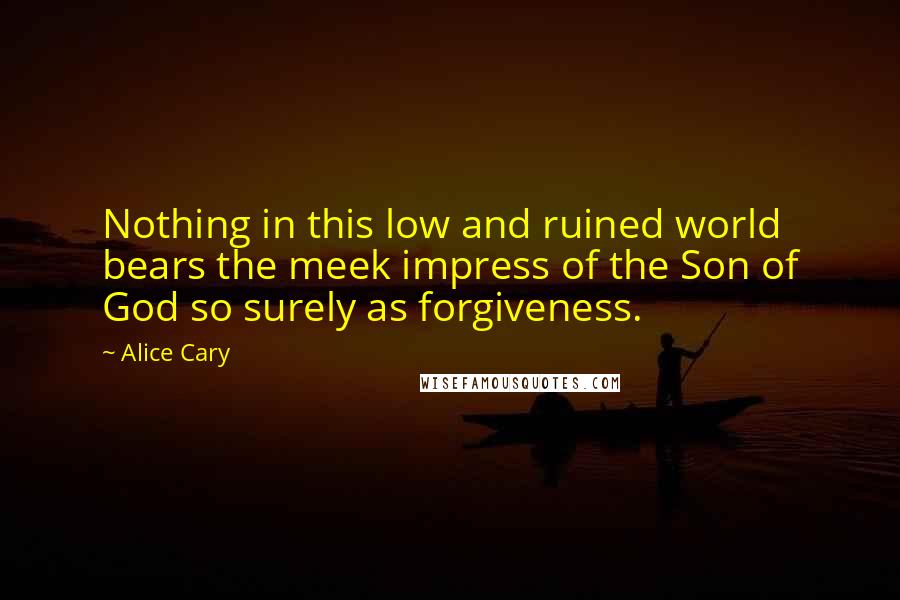 Alice Cary Quotes: Nothing in this low and ruined world bears the meek impress of the Son of God so surely as forgiveness.