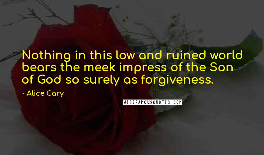 Alice Cary Quotes: Nothing in this low and ruined world bears the meek impress of the Son of God so surely as forgiveness.