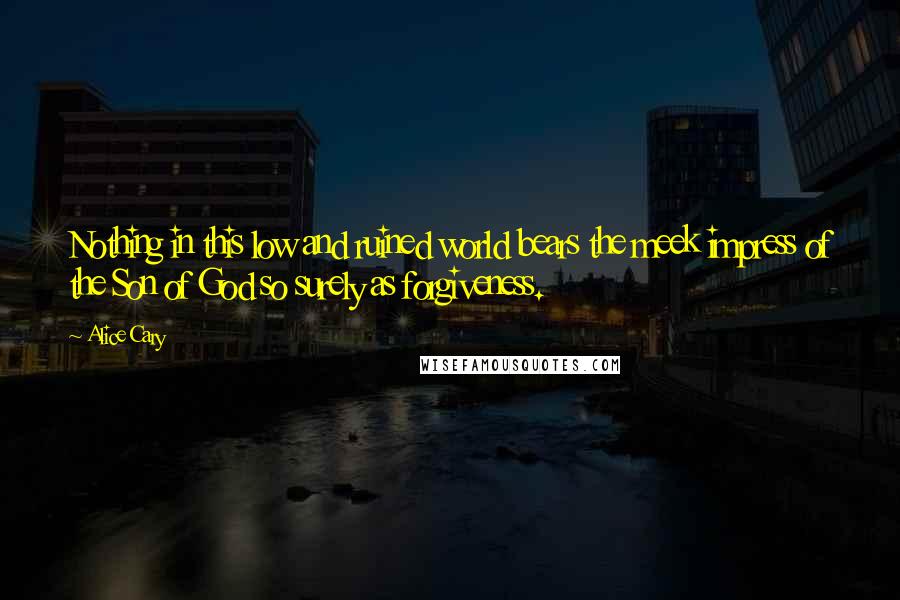 Alice Cary Quotes: Nothing in this low and ruined world bears the meek impress of the Son of God so surely as forgiveness.