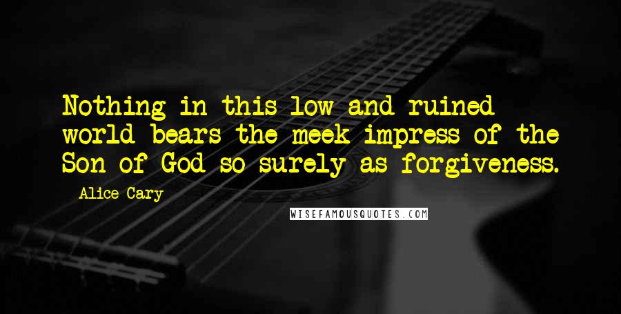 Alice Cary Quotes: Nothing in this low and ruined world bears the meek impress of the Son of God so surely as forgiveness.