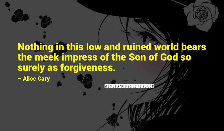 Alice Cary Quotes: Nothing in this low and ruined world bears the meek impress of the Son of God so surely as forgiveness.