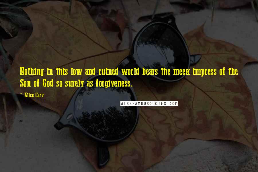 Alice Cary Quotes: Nothing in this low and ruined world bears the meek impress of the Son of God so surely as forgiveness.