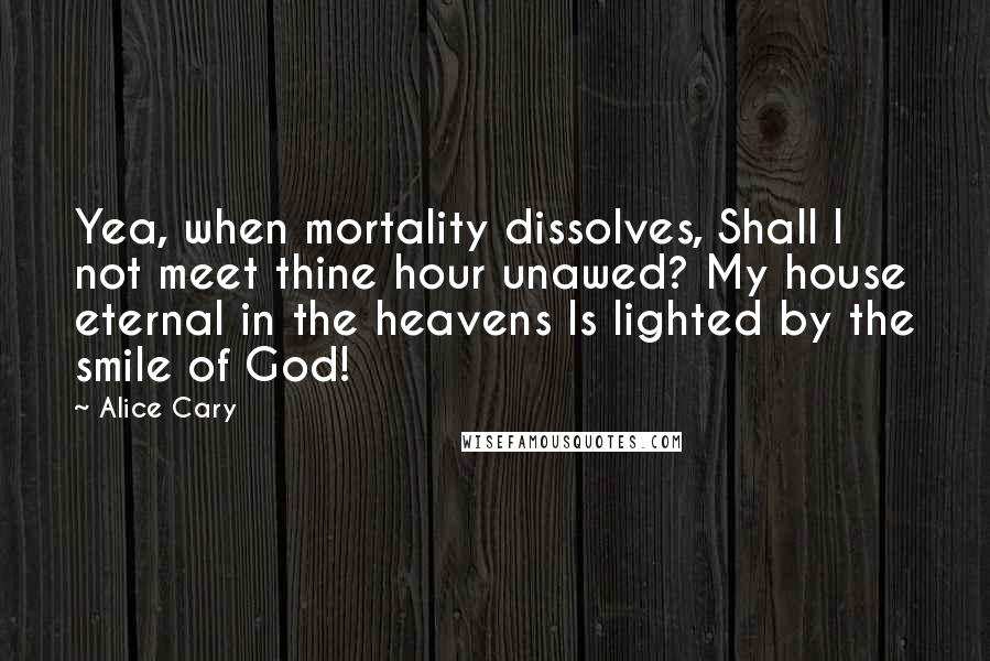 Alice Cary Quotes: Yea, when mortality dissolves, Shall I not meet thine hour unawed? My house eternal in the heavens Is lighted by the smile of God!