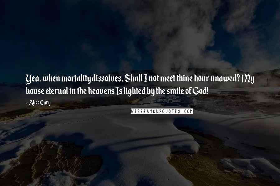 Alice Cary Quotes: Yea, when mortality dissolves, Shall I not meet thine hour unawed? My house eternal in the heavens Is lighted by the smile of God!