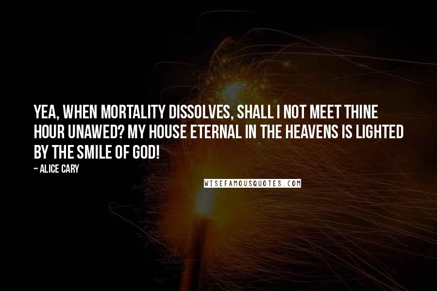 Alice Cary Quotes: Yea, when mortality dissolves, Shall I not meet thine hour unawed? My house eternal in the heavens Is lighted by the smile of God!