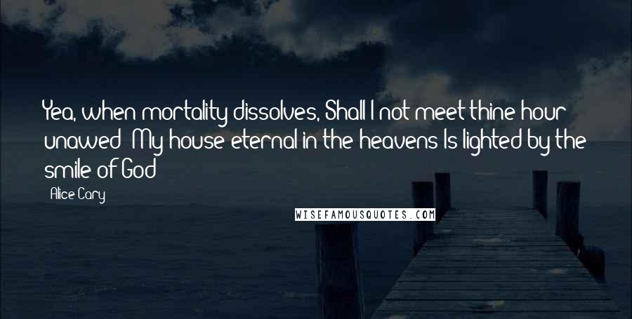 Alice Cary Quotes: Yea, when mortality dissolves, Shall I not meet thine hour unawed? My house eternal in the heavens Is lighted by the smile of God!