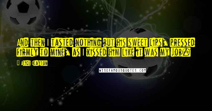 Alice Clayton Quotes: And then I tasted nothing but his sweet lips, pressed firmly to mine, as I kissed him like it was my job.