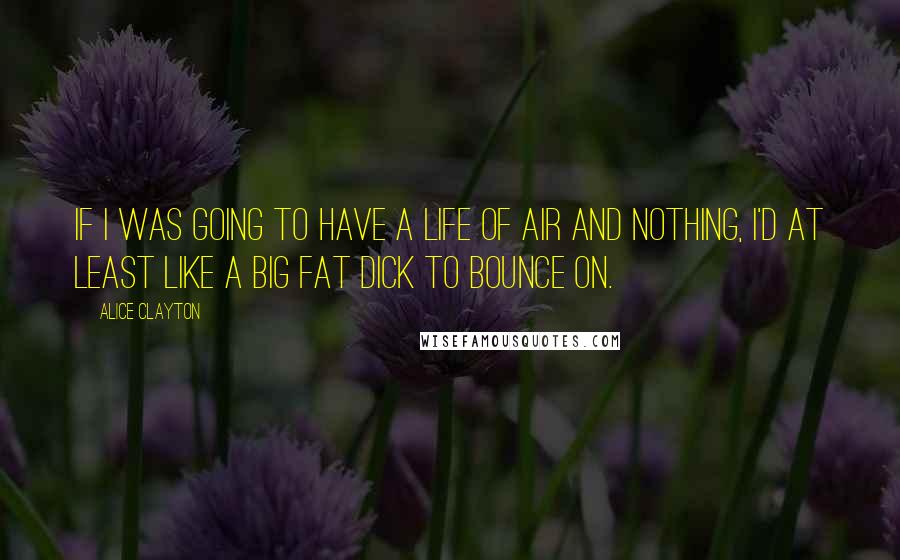 Alice Clayton Quotes: If I was going to have a life of air and nothing, I'd at least like a big fat dick to bounce on.