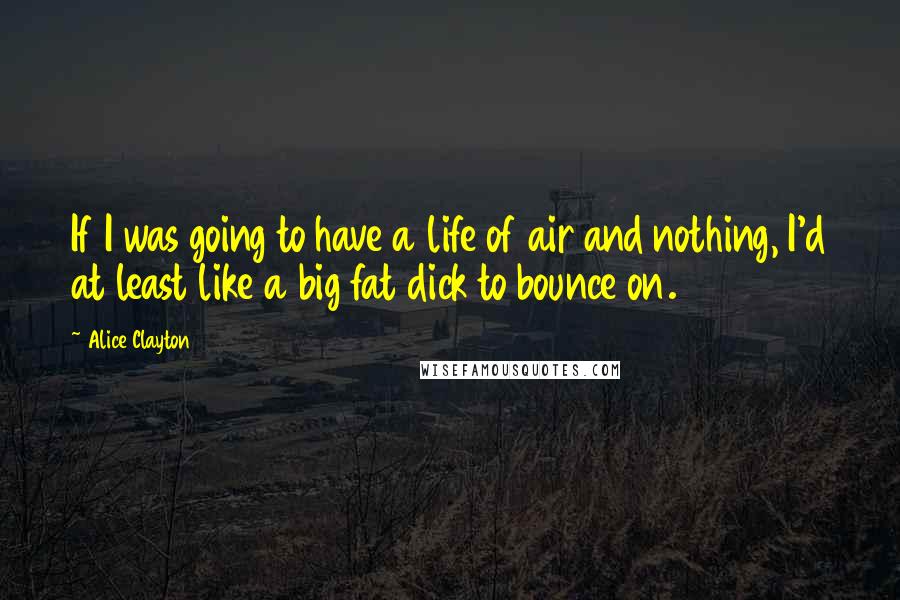 Alice Clayton Quotes: If I was going to have a life of air and nothing, I'd at least like a big fat dick to bounce on.