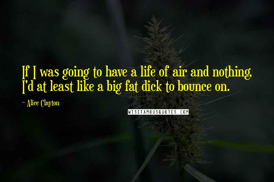 Alice Clayton Quotes: If I was going to have a life of air and nothing, I'd at least like a big fat dick to bounce on.