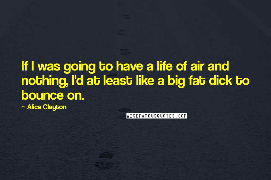 Alice Clayton Quotes: If I was going to have a life of air and nothing, I'd at least like a big fat dick to bounce on.