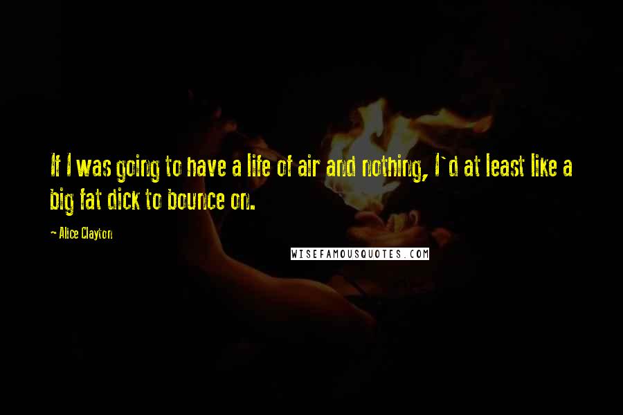 Alice Clayton Quotes: If I was going to have a life of air and nothing, I'd at least like a big fat dick to bounce on.