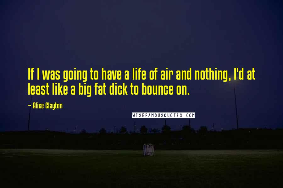 Alice Clayton Quotes: If I was going to have a life of air and nothing, I'd at least like a big fat dick to bounce on.