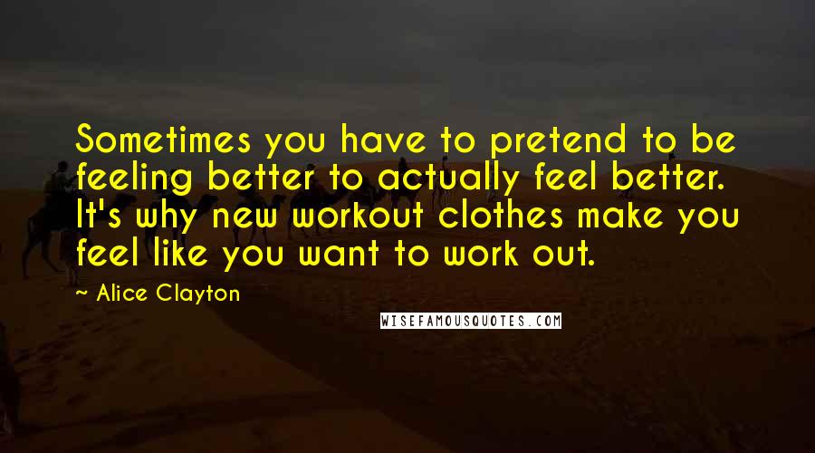 Alice Clayton Quotes: Sometimes you have to pretend to be feeling better to actually feel better. It's why new workout clothes make you feel like you want to work out.