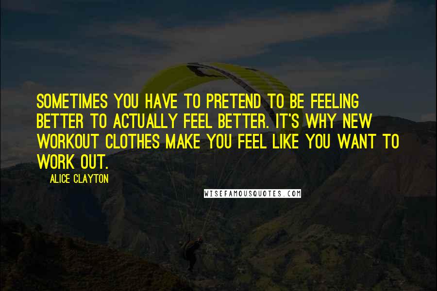 Alice Clayton Quotes: Sometimes you have to pretend to be feeling better to actually feel better. It's why new workout clothes make you feel like you want to work out.