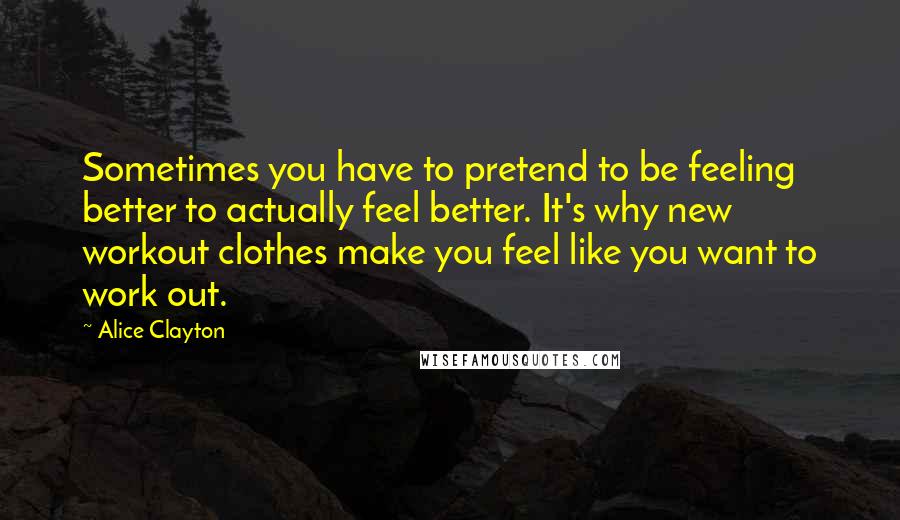 Alice Clayton Quotes: Sometimes you have to pretend to be feeling better to actually feel better. It's why new workout clothes make you feel like you want to work out.