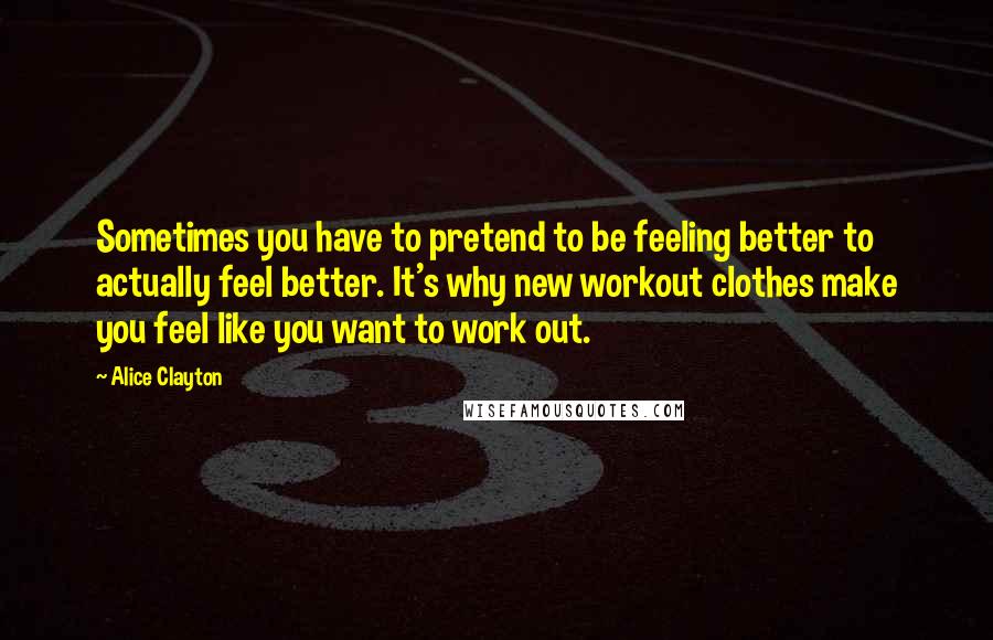 Alice Clayton Quotes: Sometimes you have to pretend to be feeling better to actually feel better. It's why new workout clothes make you feel like you want to work out.