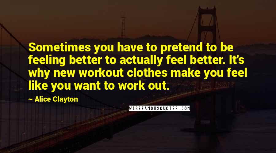 Alice Clayton Quotes: Sometimes you have to pretend to be feeling better to actually feel better. It's why new workout clothes make you feel like you want to work out.