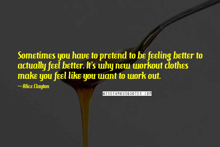 Alice Clayton Quotes: Sometimes you have to pretend to be feeling better to actually feel better. It's why new workout clothes make you feel like you want to work out.