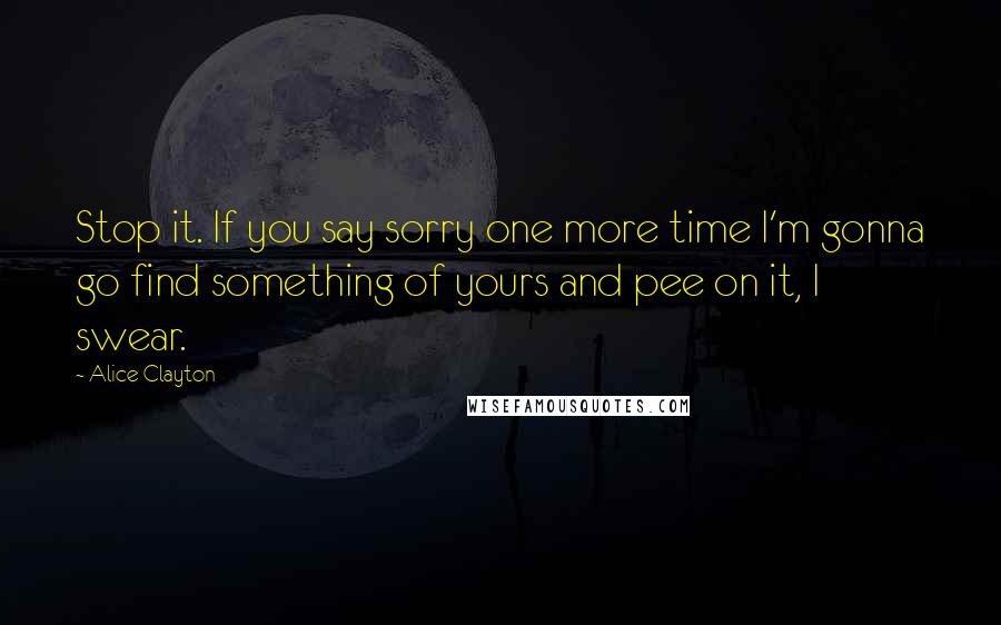 Alice Clayton Quotes: Stop it. If you say sorry one more time I'm gonna go find something of yours and pee on it, I swear.