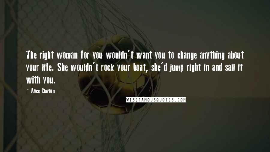 Alice Clayton Quotes: The right woman for you wouldn't want you to change anything about your life. She wouldn't rock your boat, she'd jump right in and sail it with you.