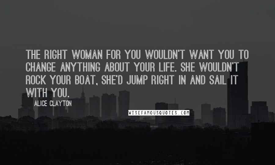 Alice Clayton Quotes: The right woman for you wouldn't want you to change anything about your life. She wouldn't rock your boat, she'd jump right in and sail it with you.