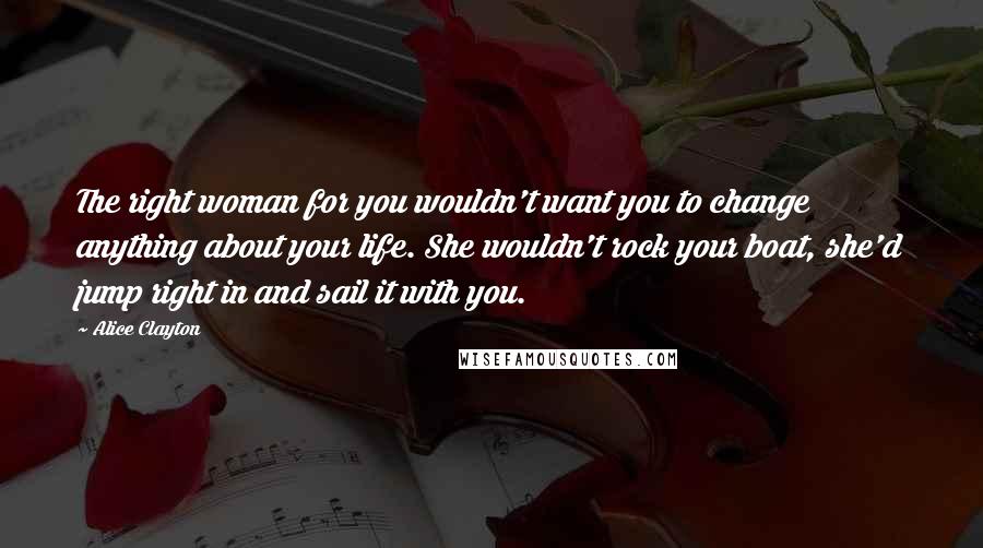 Alice Clayton Quotes: The right woman for you wouldn't want you to change anything about your life. She wouldn't rock your boat, she'd jump right in and sail it with you.