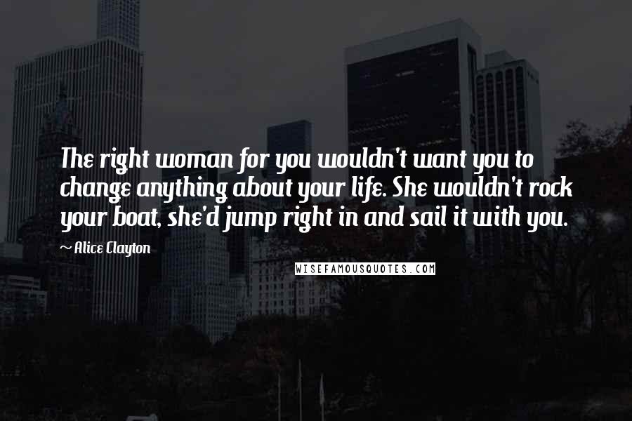 Alice Clayton Quotes: The right woman for you wouldn't want you to change anything about your life. She wouldn't rock your boat, she'd jump right in and sail it with you.