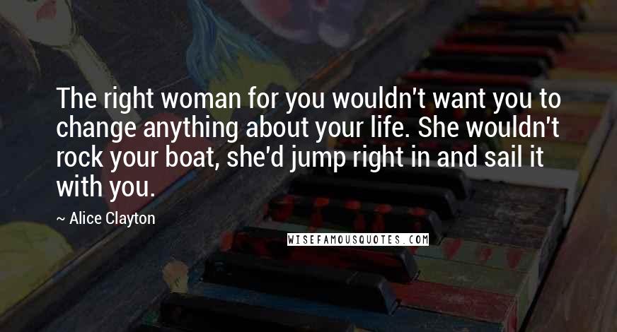 Alice Clayton Quotes: The right woman for you wouldn't want you to change anything about your life. She wouldn't rock your boat, she'd jump right in and sail it with you.