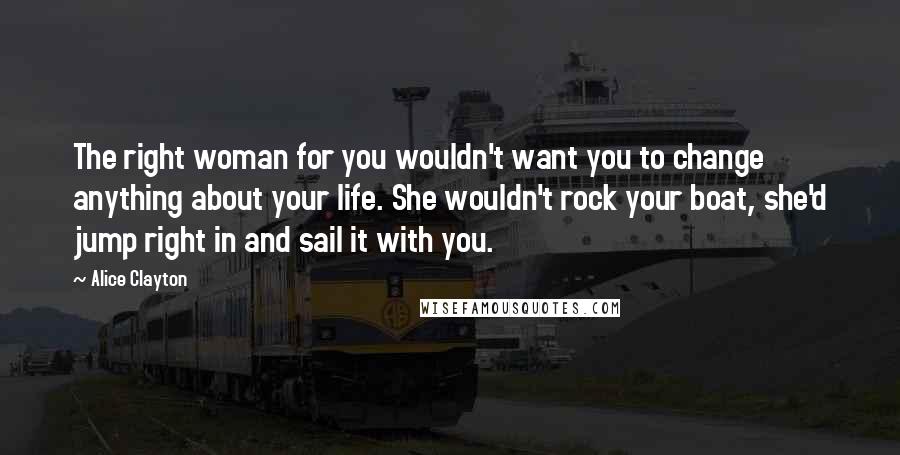 Alice Clayton Quotes: The right woman for you wouldn't want you to change anything about your life. She wouldn't rock your boat, she'd jump right in and sail it with you.