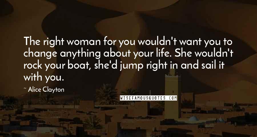 Alice Clayton Quotes: The right woman for you wouldn't want you to change anything about your life. She wouldn't rock your boat, she'd jump right in and sail it with you.