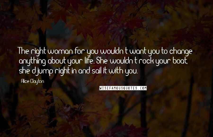 Alice Clayton Quotes: The right woman for you wouldn't want you to change anything about your life. She wouldn't rock your boat, she'd jump right in and sail it with you.