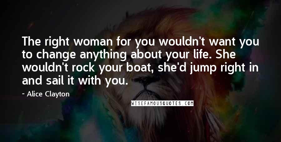 Alice Clayton Quotes: The right woman for you wouldn't want you to change anything about your life. She wouldn't rock your boat, she'd jump right in and sail it with you.