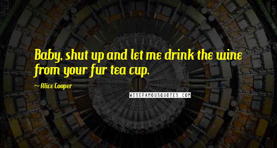 Alice Cooper Quotes: Baby, shut up and let me drink the wine from your fur tea cup.