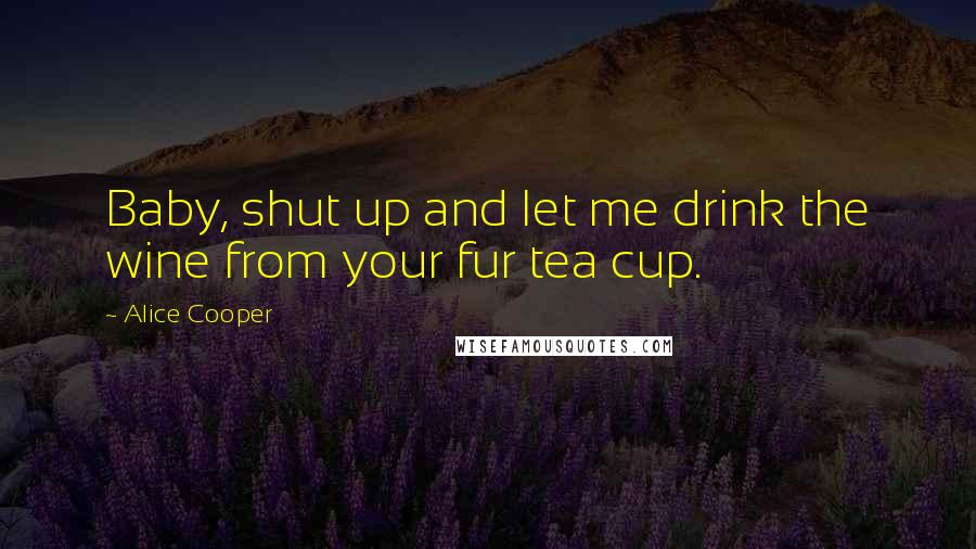 Alice Cooper Quotes: Baby, shut up and let me drink the wine from your fur tea cup.