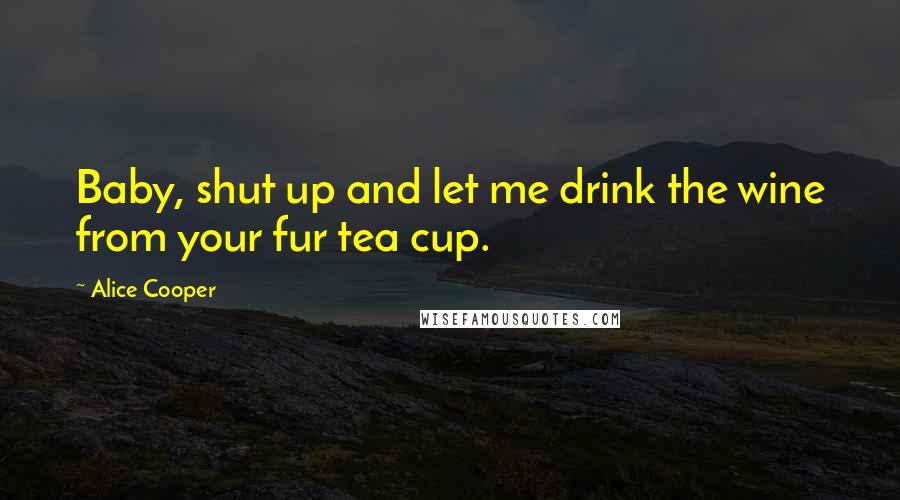 Alice Cooper Quotes: Baby, shut up and let me drink the wine from your fur tea cup.