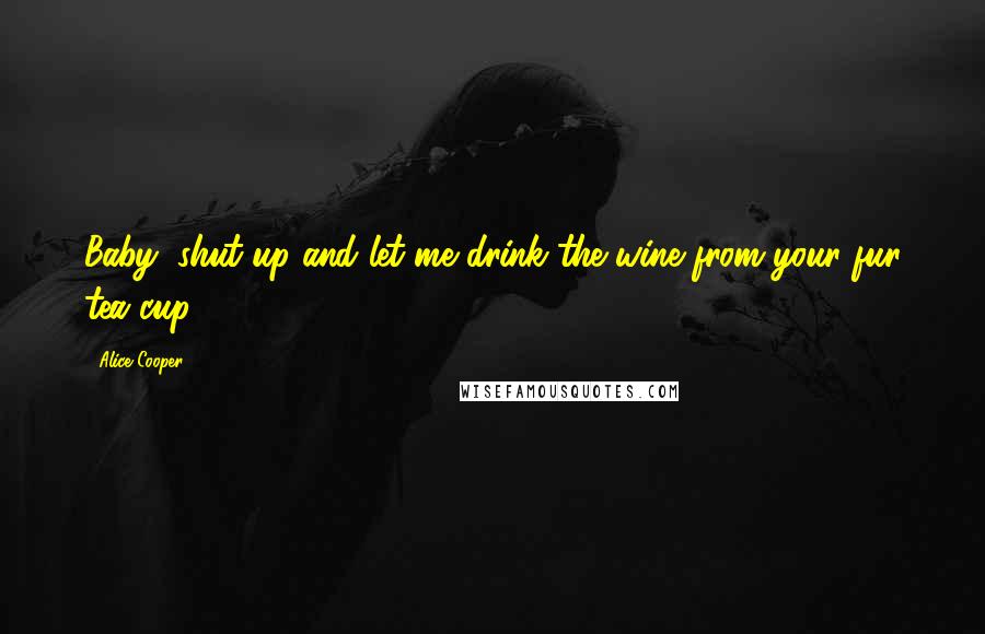 Alice Cooper Quotes: Baby, shut up and let me drink the wine from your fur tea cup.