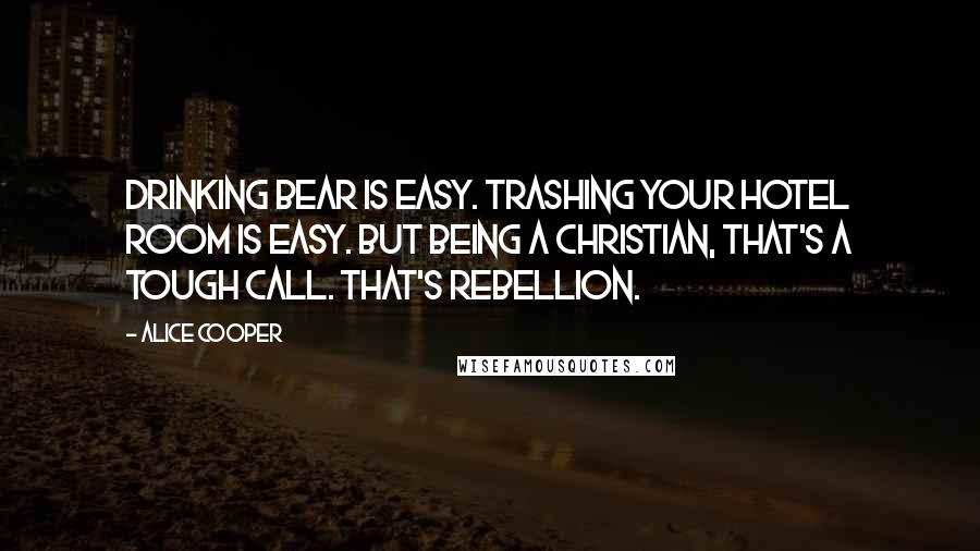 Alice Cooper Quotes: Drinking bear is easy. Trashing your hotel room is easy. But being a Christian, that's a tough call. That's rebellion.