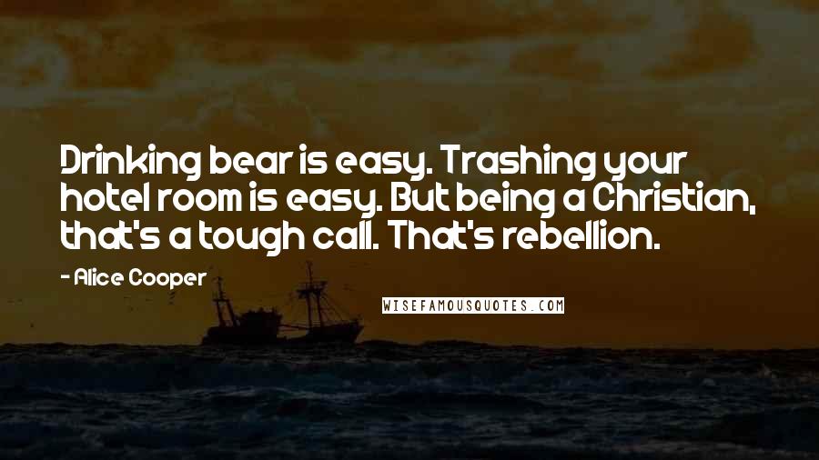 Alice Cooper Quotes: Drinking bear is easy. Trashing your hotel room is easy. But being a Christian, that's a tough call. That's rebellion.