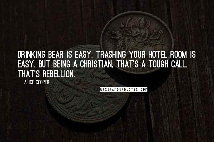 Alice Cooper Quotes: Drinking bear is easy. Trashing your hotel room is easy. But being a Christian, that's a tough call. That's rebellion.