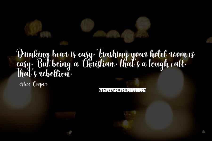 Alice Cooper Quotes: Drinking bear is easy. Trashing your hotel room is easy. But being a Christian, that's a tough call. That's rebellion.