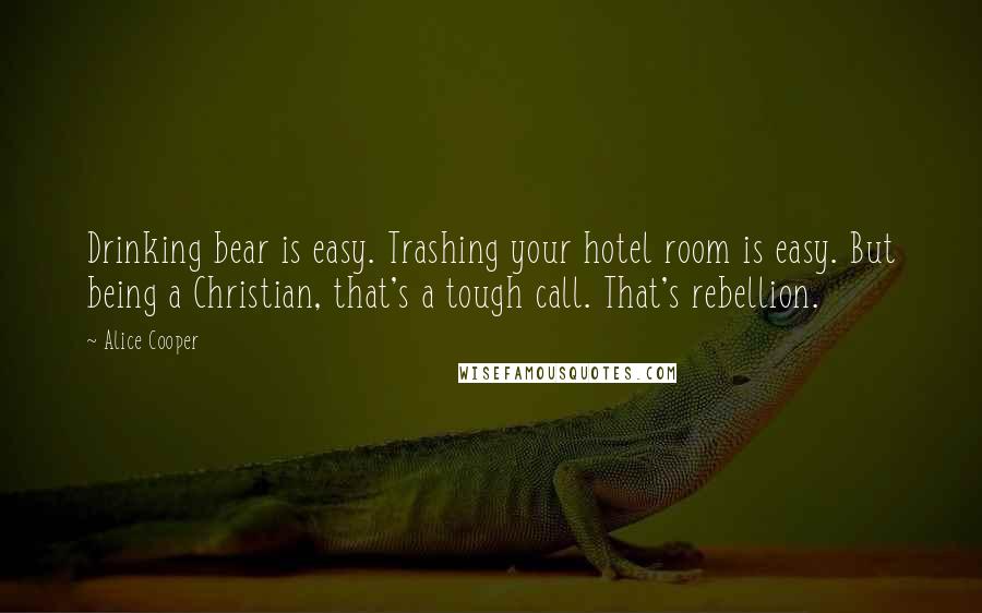 Alice Cooper Quotes: Drinking bear is easy. Trashing your hotel room is easy. But being a Christian, that's a tough call. That's rebellion.