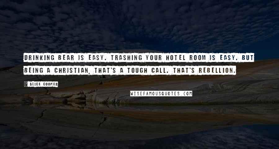 Alice Cooper Quotes: Drinking bear is easy. Trashing your hotel room is easy. But being a Christian, that's a tough call. That's rebellion.