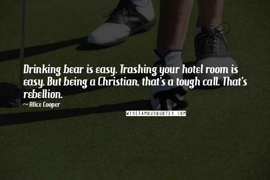 Alice Cooper Quotes: Drinking bear is easy. Trashing your hotel room is easy. But being a Christian, that's a tough call. That's rebellion.