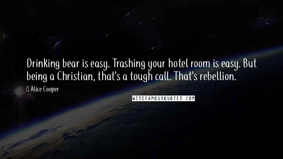 Alice Cooper Quotes: Drinking bear is easy. Trashing your hotel room is easy. But being a Christian, that's a tough call. That's rebellion.