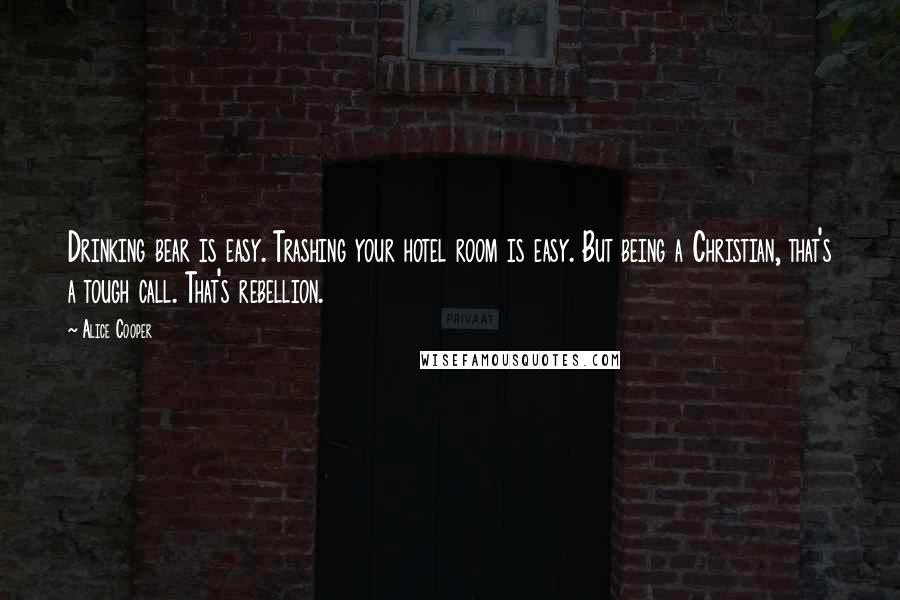 Alice Cooper Quotes: Drinking bear is easy. Trashing your hotel room is easy. But being a Christian, that's a tough call. That's rebellion.